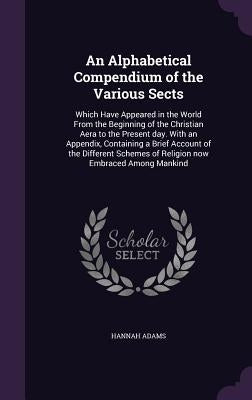 An Alphabetical Compendium of the Various Sects: Which Have Appeared in the World From the Beginning of the Christian Aera to the Present day. With an by Adams, Hannah