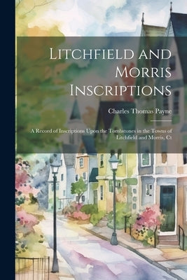 Litchfield and Morris Inscriptions; a Record of Inscriptions Upon the Tombstones in the Towns of Litchfield and Morris, Ct by Payne, Charles Thomas
