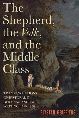 The Shepherd, the Volk, and the Middle Class: Transformations of Pastoral in German-Language Writing, 1750-1850 by Griffiths, Elystan