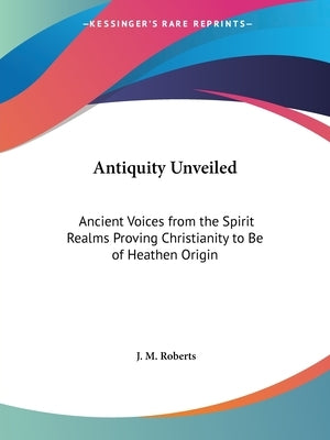 Antiquity Unveiled: Ancient Voices from the Spirit Realms Proving Christianity to Be of Heathen Origin by Roberts, J. M.