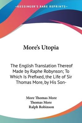 More's Utopia: The English Translation Thereof Made by Raphe Robynson; To Which Is Prefixed, the Life of Sir Thomas More, by His Son- by Thomas More, More