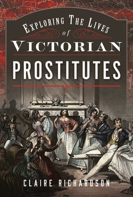Exploring the Lives of Victorian Prostitutes by Richardson, Claire