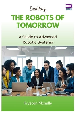 Building the Robots of Tomorrow: A Guide to Advanced Robotic Systems by McSally, Krysten