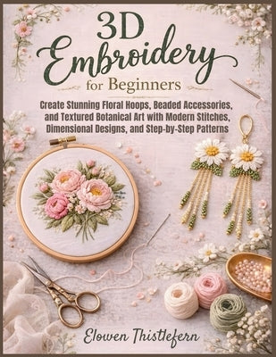3D Embroidery For Beginners: Create Stunning Floral Hoops, Beaded Accessories, and Textured Botanical Art with Modern Stitches, Dimensional Designs, a by Thistlefern, Elowen