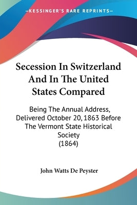 Secession In Switzerland And In The United States Compared: Being The Annual Address, Delivered October 20, 1863 Before The Vermont State Historical S by De Peyster, John Watts