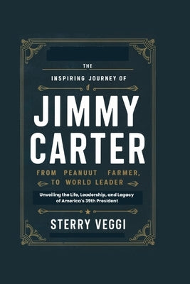 The Inspiring Journey of Jimmy Carter. "From Peanut Farmer to World Leader": Unveiling the Life, Leadership, and Legacy of America's 39th President by Veggi, Sterry