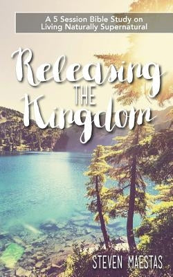 Releasing the Kingdom: A 5 week group or individual Bible study about living naturally supernatural by Maestas, Steven