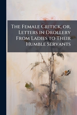 The Female Critick, or, Letters in Drollery From Ladies to Their Humble Servants: With a Letter to the Author of a Satyr Call'd, The True-born English by Anonymous
