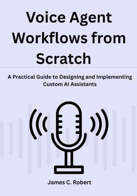 Voice Agent Workflows from Scratch: A Practical Guide to Designing and Implementing Custom AI Assistants by Robert, James C.