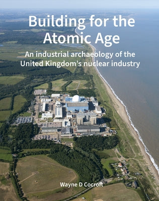 Building for the Atomic Age: An Industrial Archaeology of the United Kingdom's Nuclear Industry by Cocroft, Wayne D.