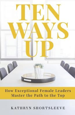 Ten Ways Up: How Exceptional Female Leaders Master the Path to the Top by Shortsleeve, Kathryn Elizabeth