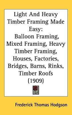 Light And Heavy Timber Framing Made Easy: Balloon Framing, Mixed Framing, Heavy Timber Framing, Houses, Factories, Bridges, Barns, Rinks, Timber Roofs by Hodgson, Frederick Thomas