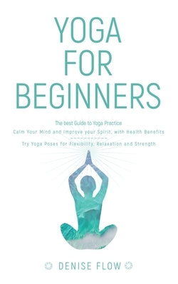 Yoga for Beginners: The best Guide to Yoga Practice, Calm Your Mind and Improve your Spirit. by Flow, Denise