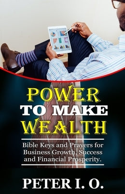 Power To Make Wealth: Bible Keys and Prayers for Business Growth, Success, and Financial Prosperity. by I. O., Peter