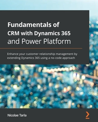 Fundamentals of CRM with Dynamics 365 and Power Platform: Enhance your customer relationship management by extending Dynamics 365 using a no-code appr by Tarla, Nicolae