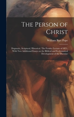 The Person of Christ: Dogmatic, Scriptural, Historical. The Fernley Lecture of 1871, With two Additional Essays on the Biblical and Ecclesia by Pope, William Burt 1822-1903