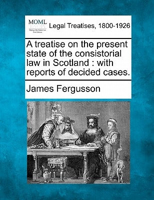 A treatise on the present state of the consistorial law in Scotland: with reports of decided cases. by Fergusson, James