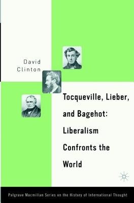 Tocqueville, Lieber, and Bagehot: Liberalism Confronts the World by Clinton, D.
