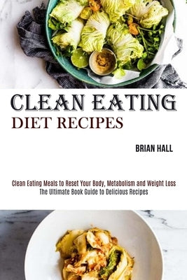 Clean Eating Diet Recipes: Clean Eating Meals to Reset Your Body, Metabolism and Weight Loss (The Ultimate Book Guide to Delicious Recipes) by Hall, Brian
