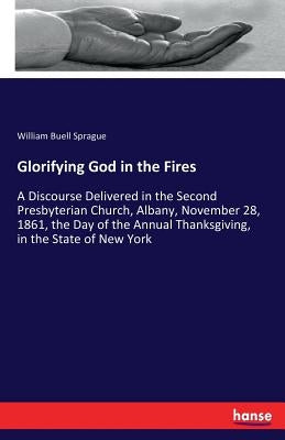 Glorifying God in the Fires: A Discourse Delivered in the Second Presbyterian Church, Albany, November 28, 1861, the Day of the Annual Thanksgiving, i by Sprague, William Buell