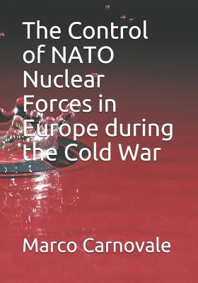 The Control of NATO Nuclear Forces in Europe During the Cold War by Carnovale, Marco