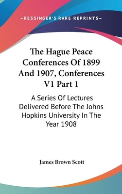The Hague Peace Conferences Of 1899 And 1907, Conferences V1 Part 1: A Series Of Lectures Delivered Before The Johns Hopkins University In The Year 19 by Scott, James Brown