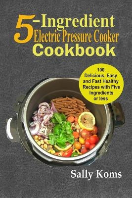 5-Ingredient Electric Pressure Cooker Cookbook: 100 Delicious Easy and Fast Healthy Recipes with Five Ingredients or Less by Koms, Sally