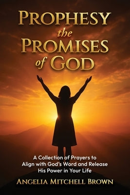 Prophesy the Promises of God: A Collection of Prayers to Align with God's Word and Release His Power in Your Life by Mitchell Brown, Angelia