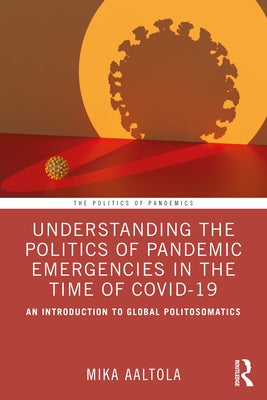 Understanding the Politics of Pandemic Emergencies in the time of COVID-19: An Introduction to Global Politosomatics by Aaltola, Mika