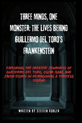 Three Minds, One Monster: The Lives Behind Guillermo del Toro's Frankenstein: Exploring the Creative Journeys of Guillermo del Toro, Oscar Isaac, and by Kohler, Steffen