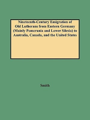Nineteenth-Century Emigration of Old Lutherans from Eastern Germany (Mainly Pomerania and Lower Silesia) to Australia, Canada, and the United States by Smith, Clifford Neal
