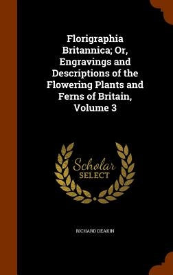 Florigraphia Britannica; Or, Engravings and Descriptions of the Flowering Plants and Ferns of Britain, Volume 3 by Deakin, Richard