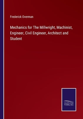 Mechanics for The Millwright, Machinist, Engineer, Civil Engineer, Architect and Student by Overman, Frederick