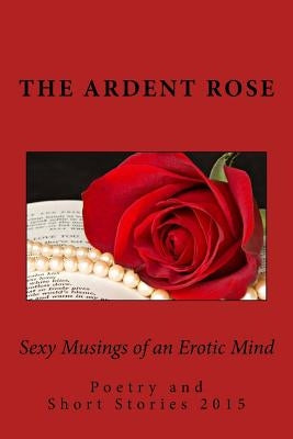 Sexy Musings of an Erotic Mind: Poetry and Short Stories 2015 by Rose, The Ardent