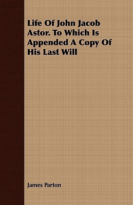 Life of John Jacob Astor. to Which Is Appended a Copy of His Last Will by Parton, James