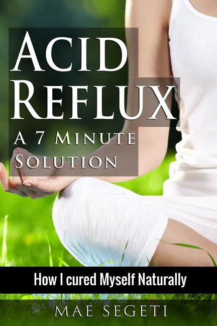 Acid Reflux A 7 Minute Solution: How I Cured Myself Naturally by Segeti, Mae