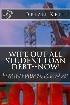 Wipe Out All Student Loan Debt--Now!: Unique solutions to the $1.45 Trillion debt accumulation by Kelly, Brian W.