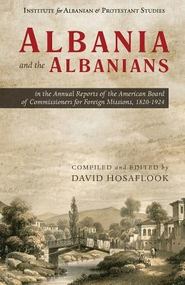 Albania and the Albanians in the Annual Reports of the American Board of Commissioners for Foreign Missions, 1820-1924 by Hosaflook, David