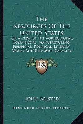 The Resources Of The United States: Or A View Of The Agricultural, Commercial, Manufacturing, Financial, Political, Literary, Moral And Religious Capa by Bristed, John