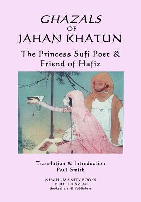 Ghazals of Jahan Khatun: The Princess Sufi Poet & Friend of Hafiz by Smith, Paul