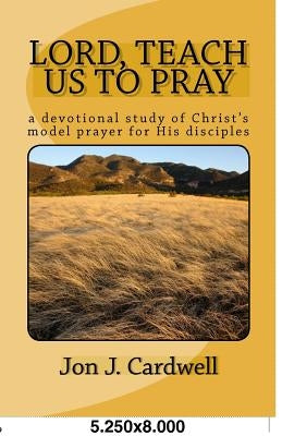 Lord, Teach Us to Pray: a devotional study of Christ's model prayer for His disciples by Cardwell, Jon J.