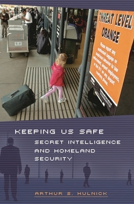 Keeping Us Safe: Secret Intelligence and Homeland Security by Hulnick, Arthur S.