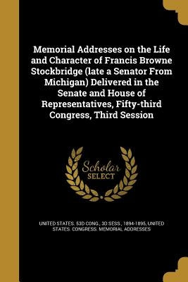 Memorial Addresses on the Life and Character of Francis Browne Stockbridge (late a Senator From Michigan) Delivered in the Senate and House of Represe by United States 53d Cong, 3d Sess 1894
