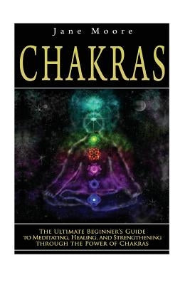 Chakras: The Ultimate Beginner's Guide to Meditating, Healing, and Strengthening through the Power of Chakras by Moore, Jane