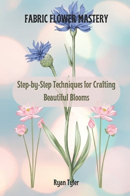 Fabric Flower Mastery: Step-by-Step Techniques for Crafting Beautiful Blooms by Tyler, Ryan