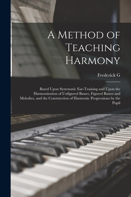 A Method of Teaching Harmony: Based Upon Systematic Ear-training and Upon the Harmonization of Unfigured Basses, Figured Basses and Melodies, and th by Shinn, Frederick G. 1867-1950