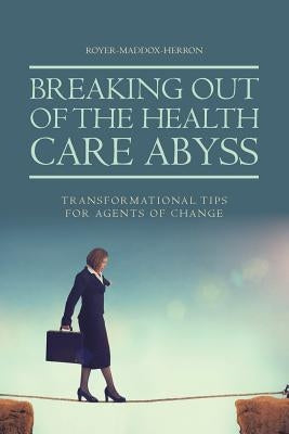 Breaking Out of the Health Care Abyss: Transformational Tips for Agents of Change by Royer-Maddox-Herron