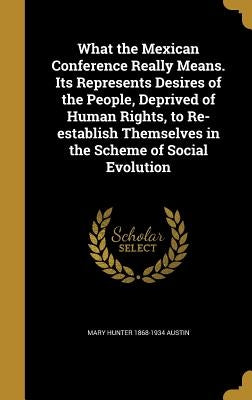 What the Mexican Conference Really Means. Its Represents Desires of the People, Deprived of Human Rights, to Re-establish Themselves in the Scheme of by Austin, Mary Hunter 1868-1934