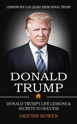 Donald Trump: Lessons We Can Learn From Donal Trump (Donald Trump's Life Lessons & Secrets to Success) by Bowen, Dexter