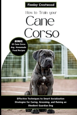 How to Train Your Cane Corso: Effective Techniques to Smart Socialization Strategies for Caring, Grooming, and Raising an Obedient Guardian Dog by Crestwood, Finnley